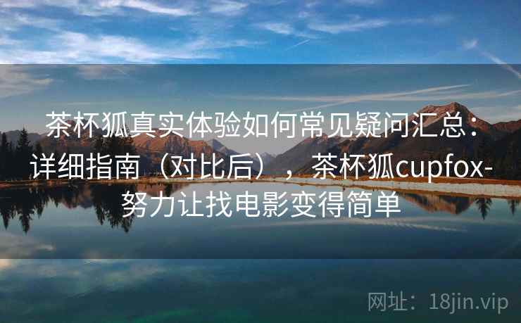 茶杯狐真实体验如何常见疑问汇总：详细指南（对比后），茶杯狐cupfox-努力让找电影变得简单