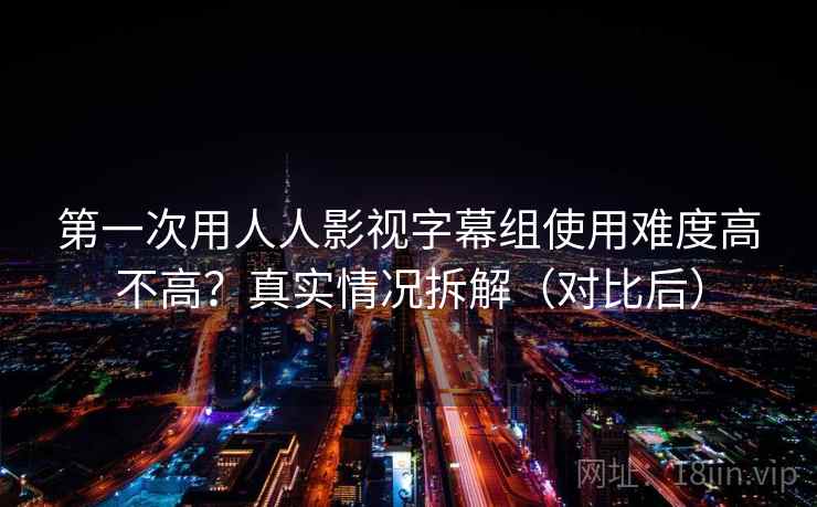 第一次用人人影视字幕组使用难度高不高？真实情况拆解（对比后）