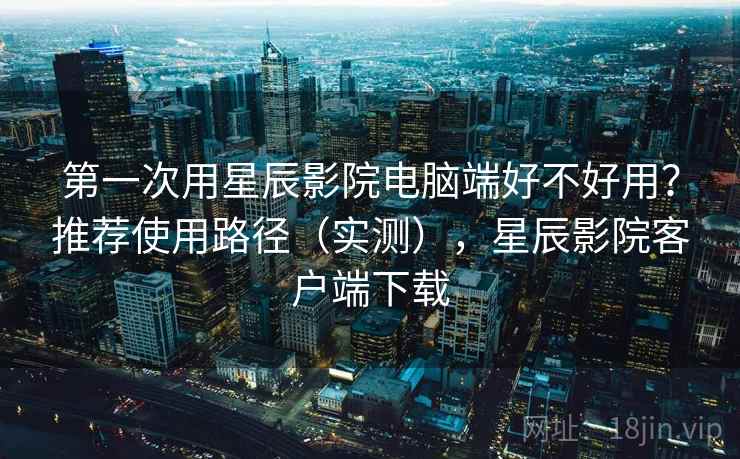 第一次用星辰影院电脑端好不好用？推荐使用路径（实测），星辰影院客户端下载