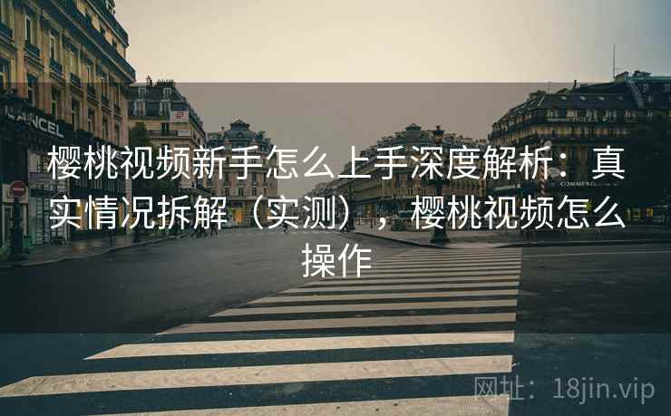 樱桃视频新手怎么上手深度解析：真实情况拆解（实测），樱桃视频怎么操作