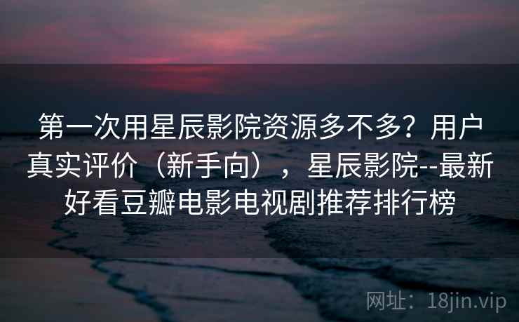 第一次用星辰影院资源多不多？用户真实评价（新手向），星辰影院--最新好看豆瓣电影电视剧推荐排行榜