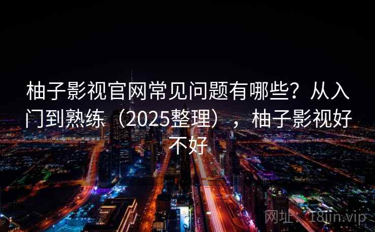 柚子影视官网常见问题有哪些？从入门到熟练（2025整理），柚子影视好不好