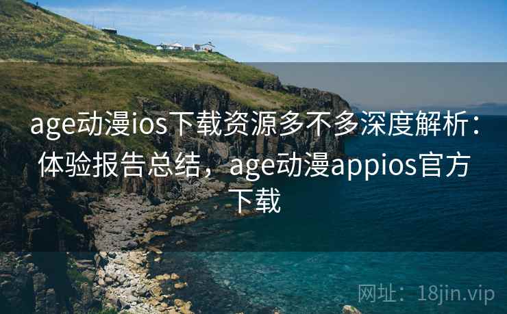 age动漫ios下载资源多不多深度解析：体验报告总结，age动漫appios官方下载