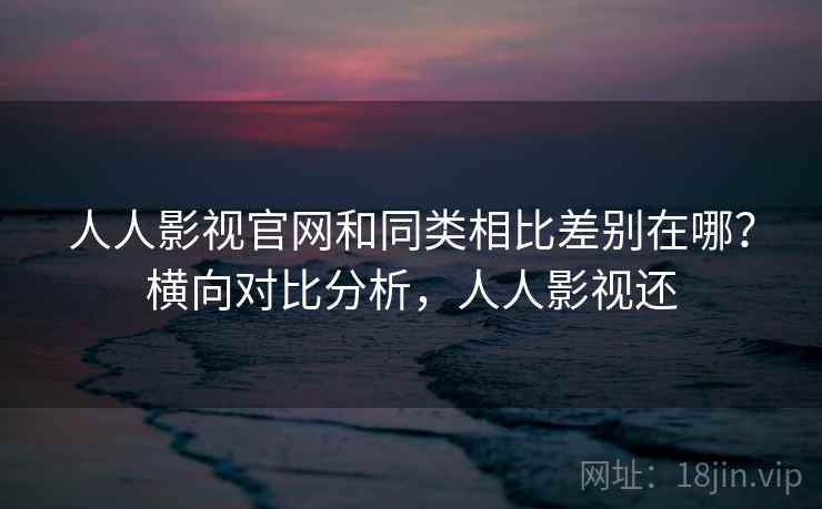 人人影视官网和同类相比差别在哪?横向对比分析,人人影视还 人人影视官网和同类相比差别在哪?横向对比分析,人人影视还