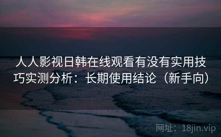 人人影视日韩在线观看有没有实用技巧实测分析：长期使用结论（新手向）