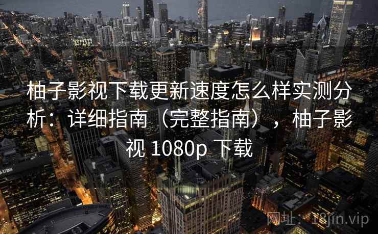 柚子影视下载更新速度怎么样实测分析：详细指南（完整指南），柚子影视 1080p 下载