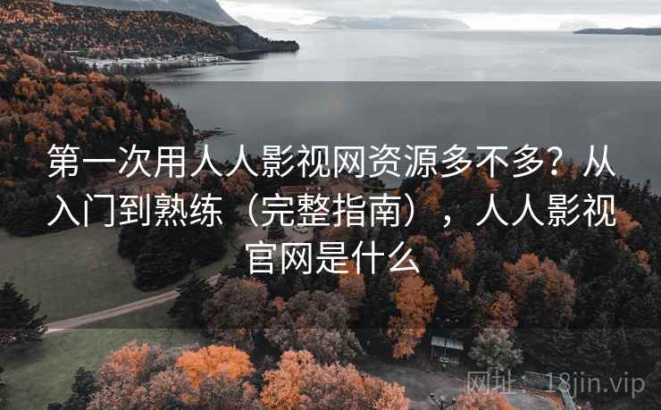 第一次用人人影视网资源多不多？从入门到熟练（完整指南），人人影视官网是什么