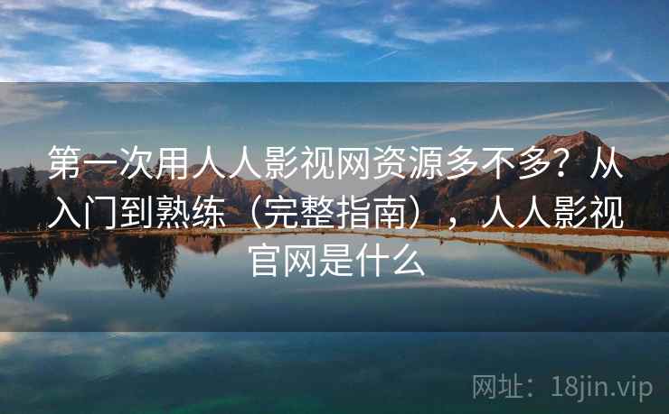 第一次用人人影视网资源多不多？从入门到熟练（完整指南），人人影视官网是什么