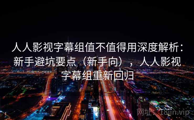 人人影视字幕组值不值得用深度解析：新手避坑要点（新手向），人人影视字幕组重新回归