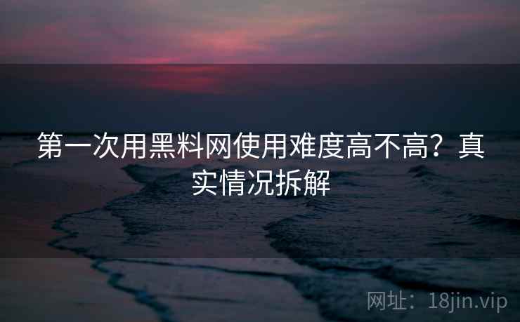 第一次用黑料网使用难度高不高？真实情况拆解