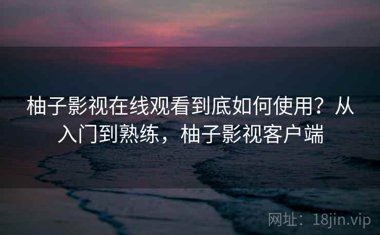 柚子影视在线观看到底如何使用？从入门到熟练，柚子影视客户端