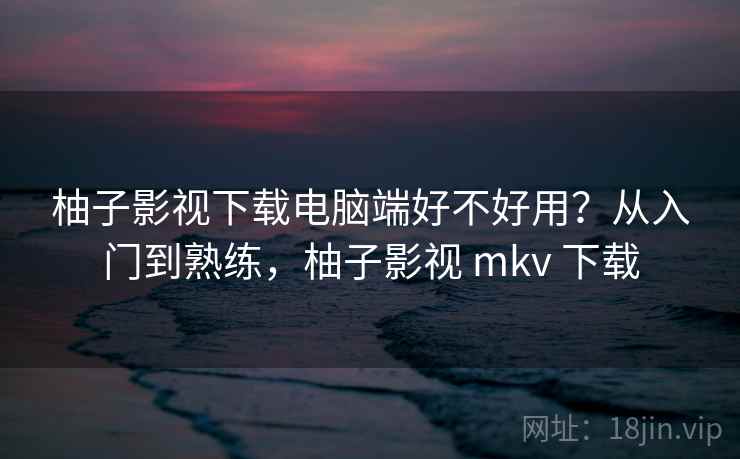 柚子影视下载电脑端好不好用?从入门到熟练,柚子影视 mkv 下载 柚子影视下载电脑端好不好用?从入门到熟练,柚子影视 mkv 下载