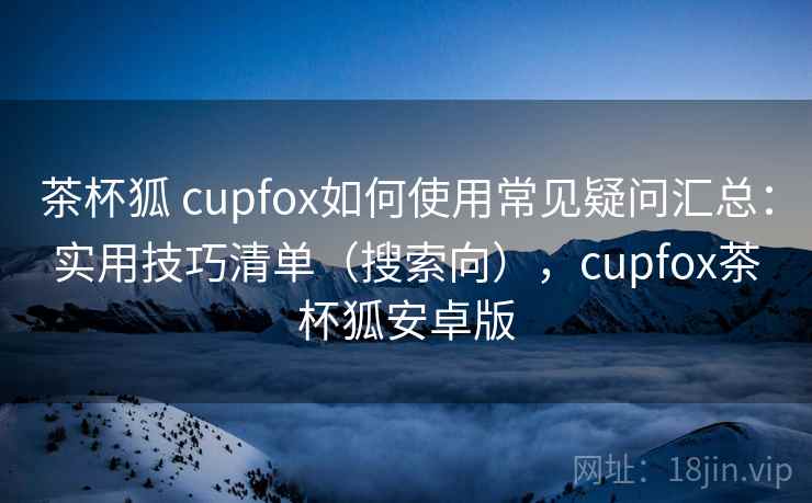 茶杯狐 cupfox如何使用常见疑问汇总：实用技巧清单（搜索向），cupfox茶杯狐安卓版