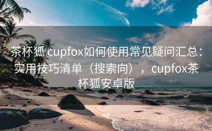 茶杯狐 cupfox如何使用常见疑问汇总：实用技巧清单（搜索向），cupfox茶杯狐安卓版