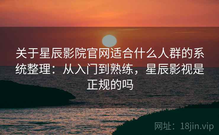 关于星辰影院官网适合什么人群的系统整理：从入门到熟练，星辰影视是正规的吗