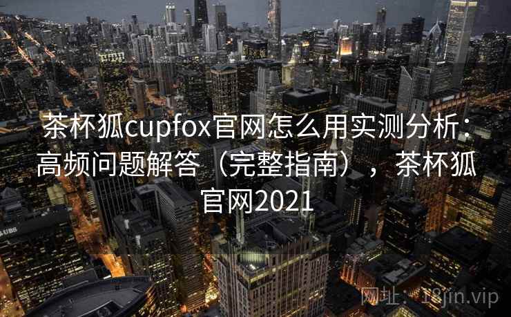 茶杯狐cupfox官网怎么用实测分析：高频问题解答（完整指南），茶杯狐官网2021