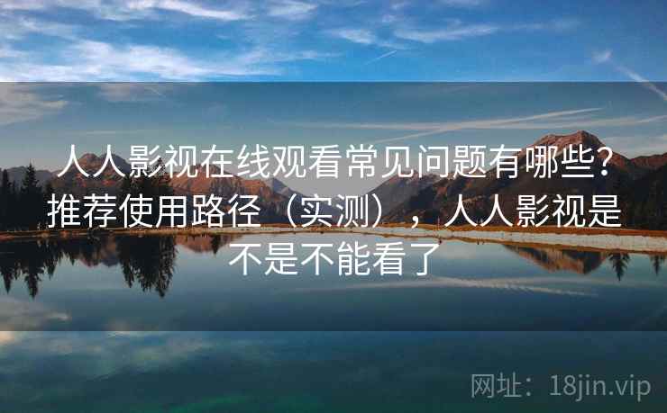 人人影视在线观看常见问题有哪些？推荐使用路径（实测），人人影视是不是不能看了