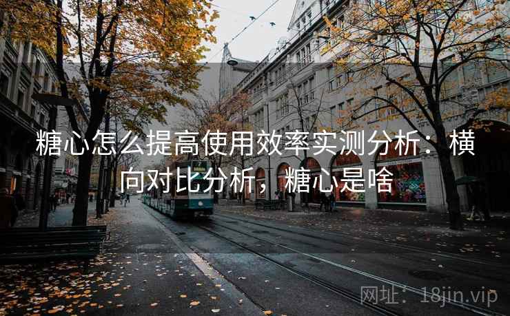 糖心怎么提高使用效率实测分析：横向对比分析，糖心是啥