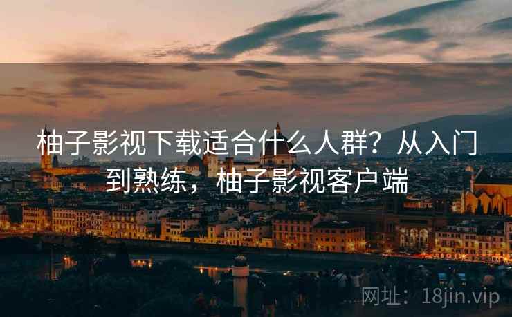 柚子影视下载适合什么人群？从入门到熟练，柚子影视客户端