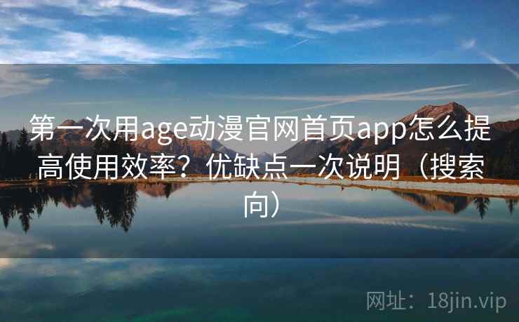 第一次用age动漫官网首页app怎么提高使用效率？优缺点一次说明（搜索向）