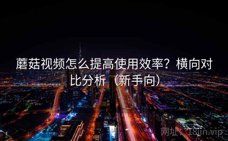 蘑菇视频怎么提高使用效率？横向对比分析（新手向）