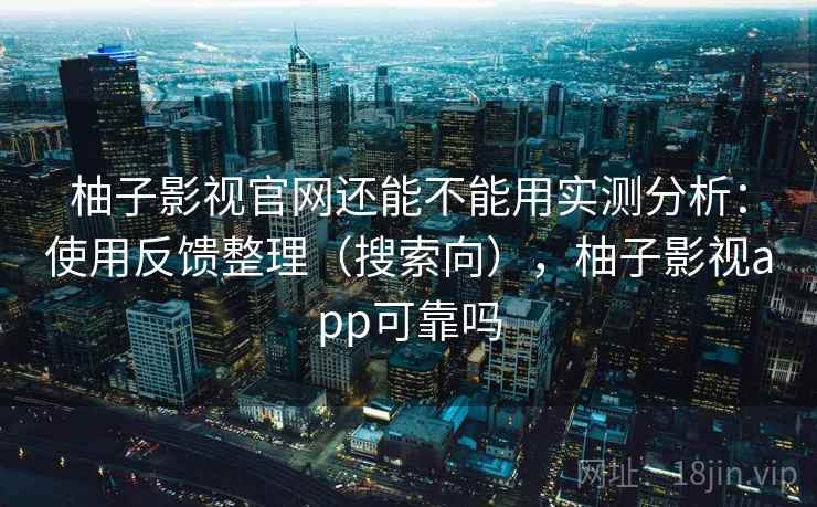 柚子影视官网还能不能用实测分析：使用反馈整理（搜索向），柚子影视app可靠吗
