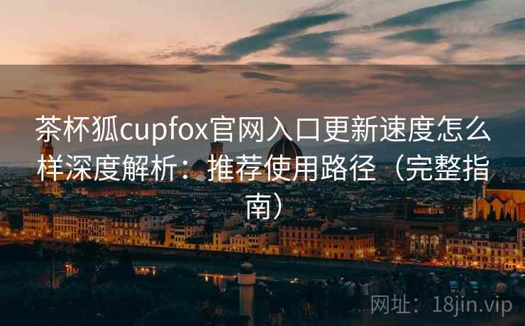 茶杯狐cupfox官网入口更新速度怎么样深度解析：推荐使用路径（完整指南）
