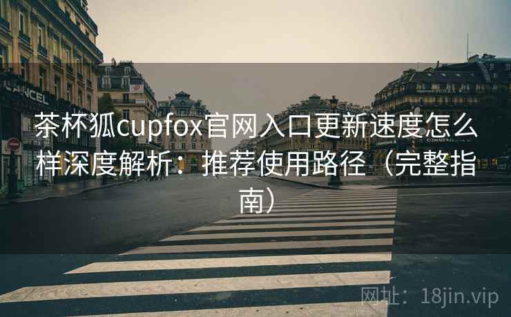 茶杯狐cupfox官网入口更新速度怎么样深度解析：推荐使用路径（完整指南）