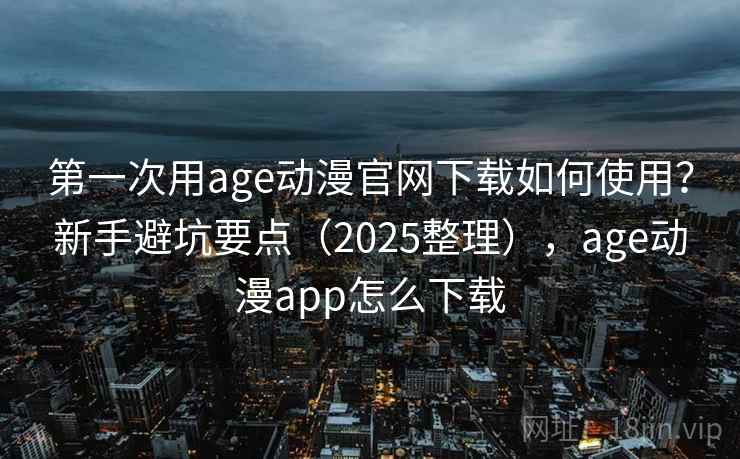 第一次用age动漫官网下载如何使用？新手避坑要点（2025整理），age动漫app怎么下载