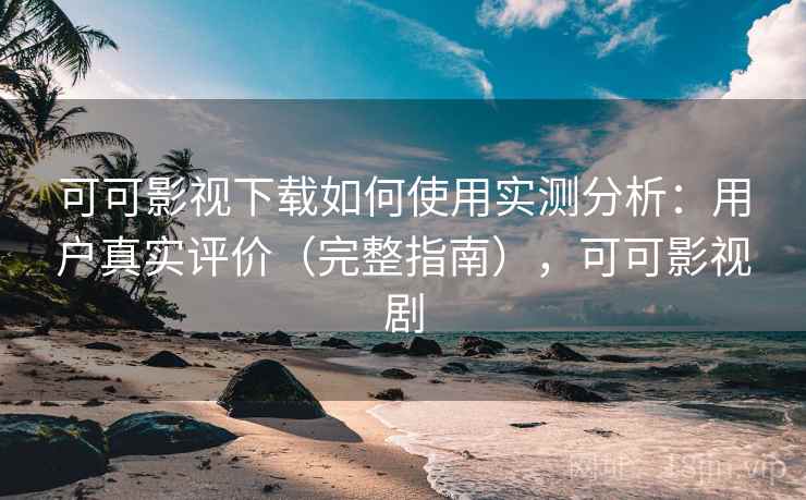 可可影视下载如何使用实测分析：用户真实评价（完整指南），可可影视剧