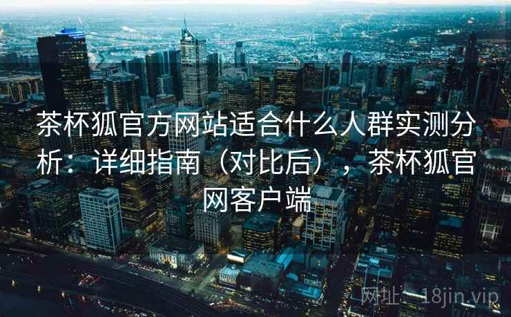 茶杯狐官方网站适合什么人群实测分析:详细指南(对比后),茶杯狐官网客户端 茶杯狐官方网站适合什么人群实测分析:详细指南(对比后),茶杯狐官网客户端