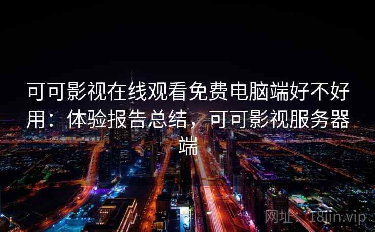 可可影视在线观看免费电脑端好不好用：体验报告总结，可可影视服务器端