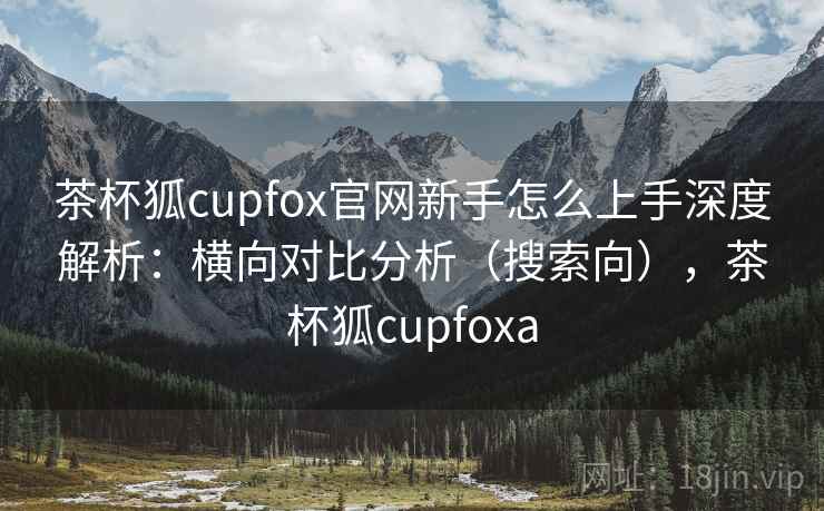 茶杯狐cupfox官网新手怎么上手深度解析：横向对比分析（搜索向），茶杯狐cupfoxa