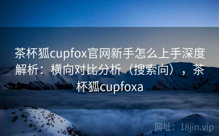 茶杯狐cupfox官网新手怎么上手深度解析：横向对比分析（搜索向），茶杯狐cupfoxa