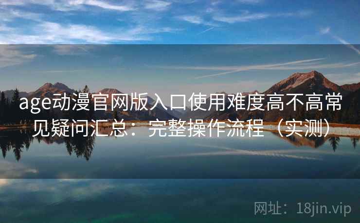 age动漫官网版入口使用难度高不高常见疑问汇总：完整操作流程（实测）