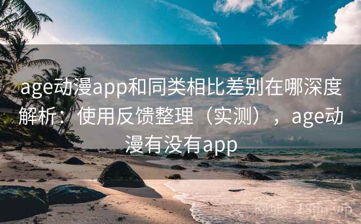 age动漫app和同类相比差别在哪深度解析：使用反馈整理（实测），age动漫有没有app
