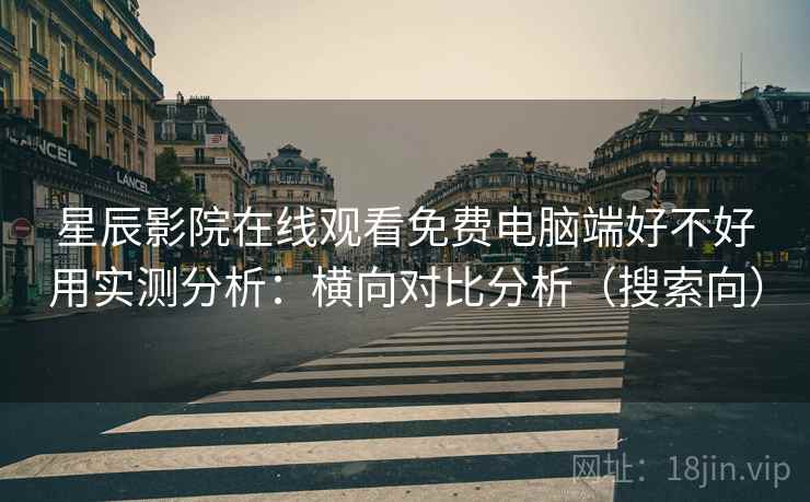 星辰影院在线观看免费电脑端好不好用实测分析：横向对比分析（搜索向）
