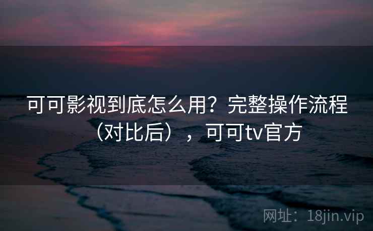 可可影视到底怎么用？完整操作流程（对比后），可可tv官方