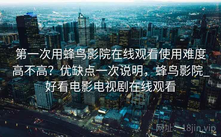 第一次用蜂鸟影院在线观看使用难度高不高?优缺点一次说明,蜂鸟影院_好看电影电视剧在线观看 第一次用蜂鸟影院在线观看使用难度高不高?优缺点一次说明,蜂鸟影院_好看电影电视剧在线观看