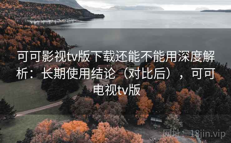可可影视tv版下载还能不能用深度解析：长期使用结论（对比后），可可电视tv版