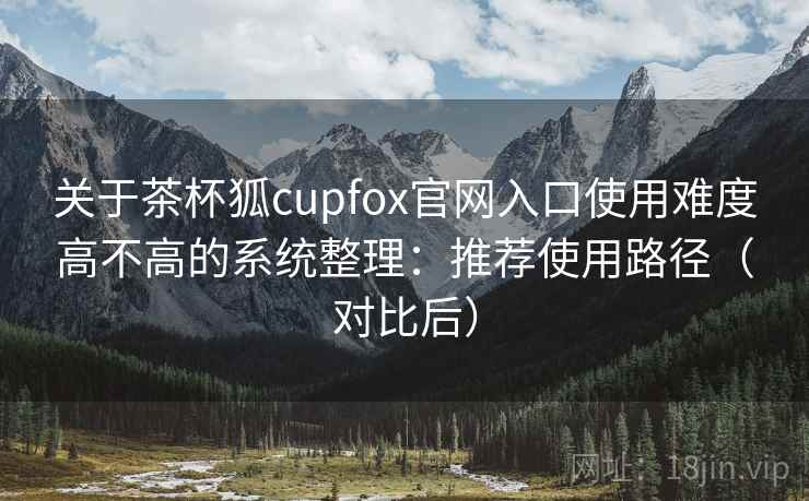 关于茶杯狐cupfox官网入口使用难度高不高的系统整理：推荐使用路径（对比后）