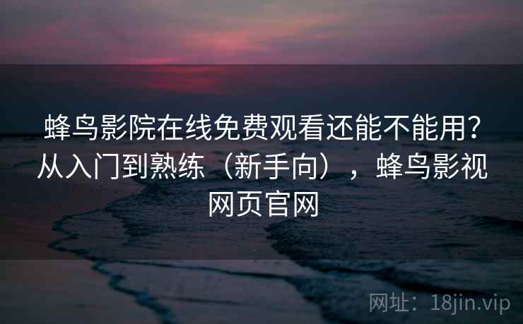 蜂鸟影院在线免费观看还能不能用？从入门到熟练（新手向），蜂鸟影视网页官网