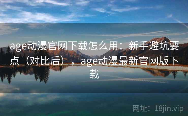 age动漫官网下载怎么用：新手避坑要点（对比后），age动漫最新官网版下载