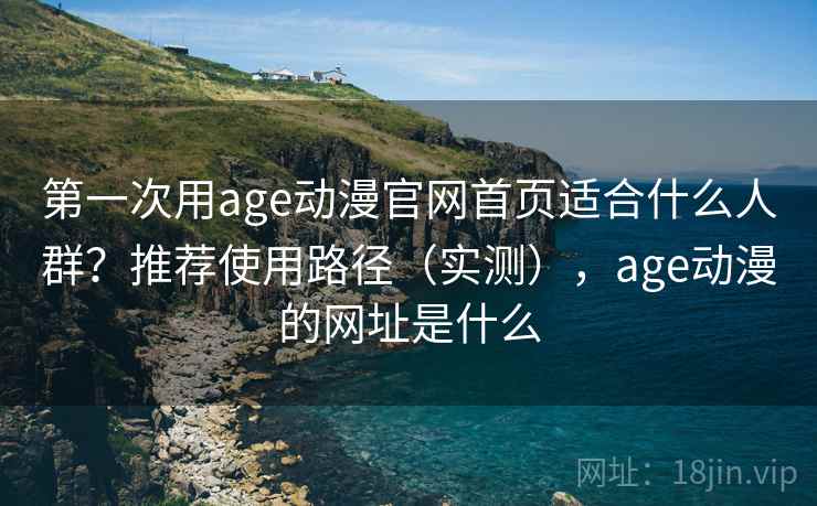第一次用age动漫官网首页适合什么人群？推荐使用路径（实测），age动漫的网址是什么