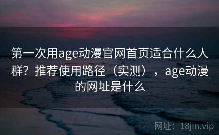 第一次用age动漫官网首页适合什么人群？推荐使用路径（实测），age动漫的网址是什么