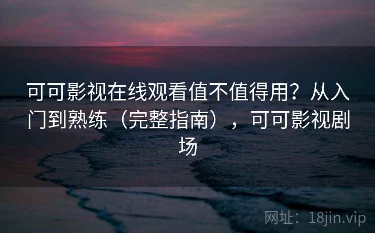 可可影视在线观看值不值得用？从入门到熟练（完整指南），可可影视剧场