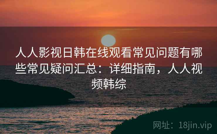 人人影视日韩在线观看常见问题有哪些常见疑问汇总:详细指南,人人视频韩综 人人影视日韩在线观看常见问题有哪些常见疑问汇总:详细指南,人人视频韩综
