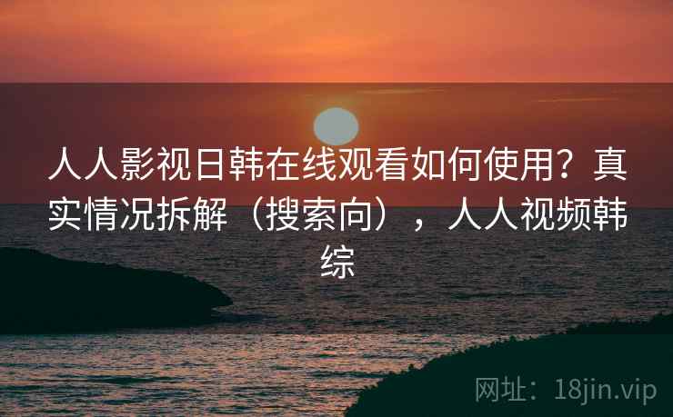 人人影视日韩在线观看如何使用？真实情况拆解（搜索向），人人视频韩综
