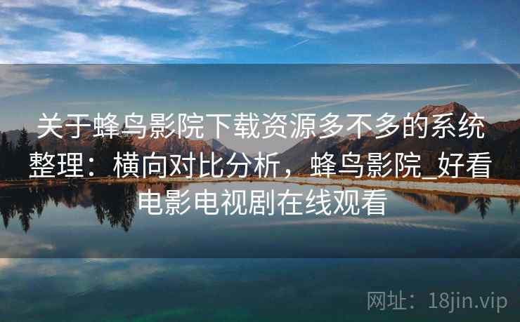 关于蜂鸟影院下载资源多不多的系统整理：横向对比分析，蜂鸟影院_好看电影电视剧在线观看