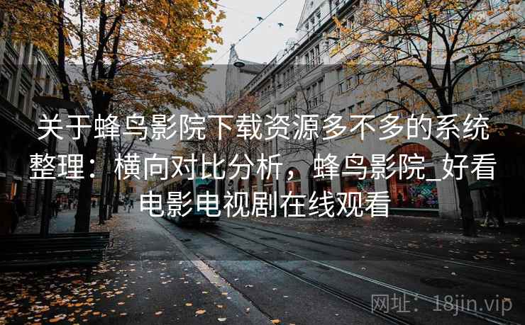 关于蜂鸟影院下载资源多不多的系统整理：横向对比分析，蜂鸟影院_好看电影电视剧在线观看